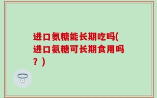 进口氨糖能长期吃吗(进口氨糖可长期食用吗？)