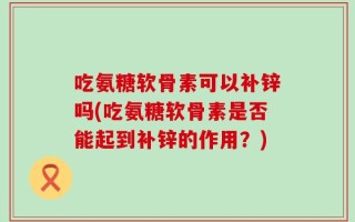 吃氨糖软骨素可以补锌吗(吃氨糖软骨素是否能起到补锌的作用？)
