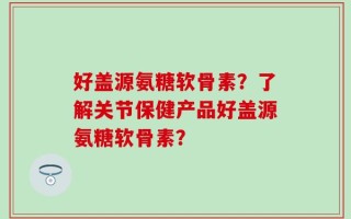 好盖源氨糖软骨素？了解关节保健产品好盖源氨糖软骨素？