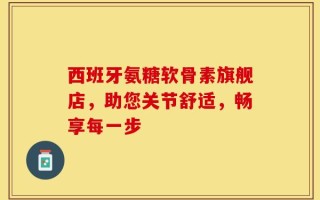 西班牙氨糖软骨素旗舰店，助您关节舒适，畅享每一步