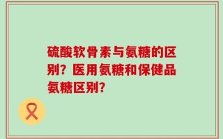 硫酸软骨素与氨糖的区别？医用氨糖和保健品氨糖区别？