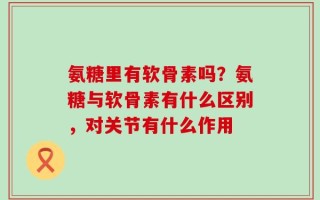 氨糖里有软骨素吗？氨糖与软骨素有什么区别，对关节有什么作用