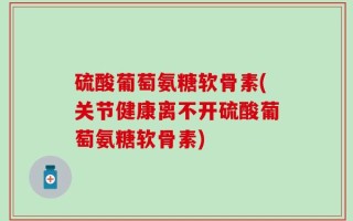 硫酸葡萄氨糖软骨素(关节健康离不开硫酸葡萄氨糖软骨素)