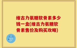 维古力氨糖软骨素多少钱一盒(维古力氨糖软骨素售价及购买攻略)