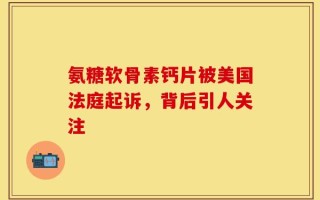 氨糖软骨素钙片被美国法庭起诉，背后引人关注