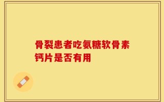 骨裂患者吃氨糖软骨素钙片是否有用