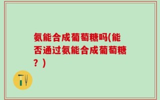 氨能合成葡萄糖吗(能否通过氨能合成葡萄糖？)