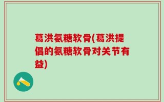 葛洪氨糖软骨(葛洪提倡的氨糖软骨对关节有益)