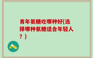青年氨糖吃哪种好(选择哪种氨糖适合年轻人？)