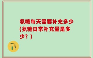 氨糖每天需要补充多少(氨糖日常补充量是多少？)