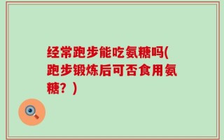经常跑步能吃氨糖吗(跑步锻炼后可否食用氨糖？)