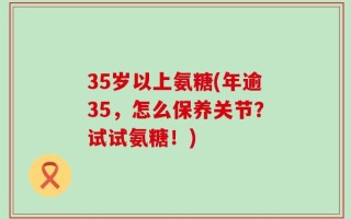 35岁以上氨糖(年逾35，怎么保养关节？试试氨糖！)