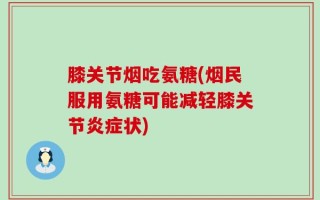 膝关节烟吃氨糖(烟民服用氨糖可能减轻膝关节炎症状)