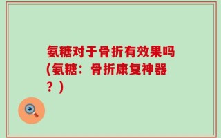 氨糖对于骨折有效果吗(氨糖：骨折康复神器？)