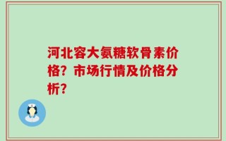 河北容大氨糖软骨素价格？市场行情及价格分析？