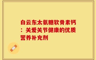 白云东太氨糖软骨素钙：关爱关节健康的优质营养补充剂