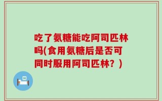 吃了氨糖能吃阿司匹林吗(食用氨糖后是否可同时服用阿司匹林？)