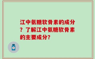 江中氨糖软骨素的成分？了解江中氨糖软骨素的主要成分？