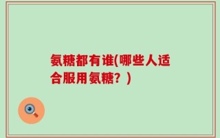 氨糖都有谁(哪些人适合服用氨糖？)