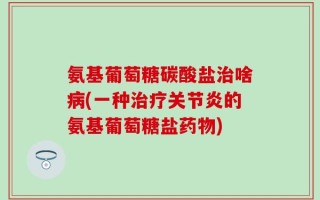 氨基葡萄糖碳酸盐治啥病(一种治疗关节炎的氨基葡萄糖盐药物)