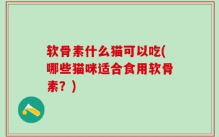 软骨素什么猫可以吃(哪些猫咪适合食用软骨素？)