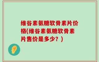 维谷素氨糖软骨素片价格(维谷素氨糖软骨素片售价是多少？)
