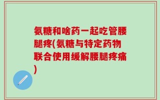 氨糖和啥药一起吃管腰腿疼(氨糖与特定药物联合使用缓解腰腿疼痛)