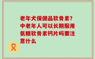老年犬保健品软骨素？中老年人可以长期服用氨糖软骨素钙片吗要注意什么
