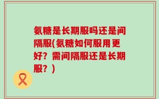 氨糖是长期服吗还是间隔服(氨糖如何服用更好？需间隔服还是长期服？)