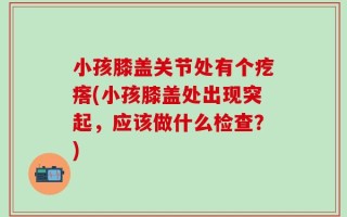 小孩膝盖关节处有个疙瘩(小孩膝盖处出现突起，应该做什么检查？)