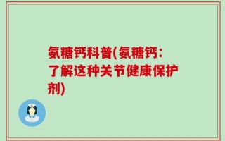 氨糖钙科普(氨糖钙：了解这种关节健康保护剂)