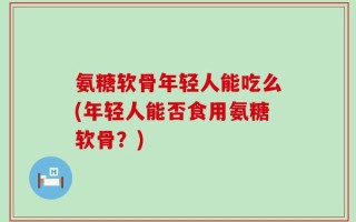 氨糖软骨年轻人能吃么(年轻人能否食用氨糖软骨？)