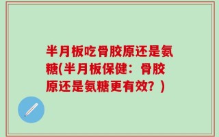 半月板吃骨胶原还是氨糖(半月板保健：骨胶原还是氨糖更有效？)