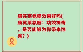康笑莱氨糖效果好吗(康笑莱氨糖：功效神奇，是否能够为你带来惊喜？)