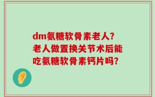 dm氨糖软骨素老人？老人做置换关节术后能吃氨糖软骨素钙片吗？