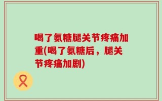 喝了氨糖腿关节疼痛加重(喝了氨糖后，腿关节疼痛加剧)