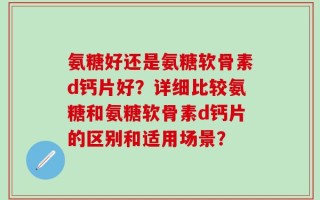 氨糖好还是氨糖软骨素d钙片好？详细比较氨糖和氨糖软骨素d钙片的区别和适用场景？
