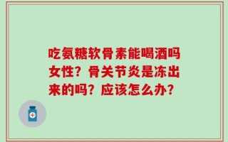 吃氨糖软骨素能喝酒吗女性？骨关节炎是冻出来的吗？应该怎么办？