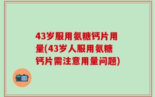 43岁服用氨糖钙片用量(43岁人服用氨糖钙片需注意用量问题)