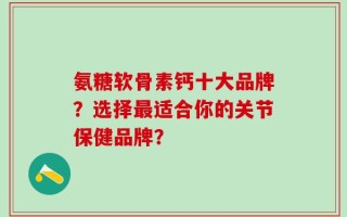 氨糖软骨素钙十大品牌？选择最适合你的关节保健品牌？