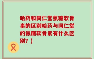 哈药和同仁堂氨糖软骨素的区别哈药与同仁堂的氨糖软骨素有什么区别？)