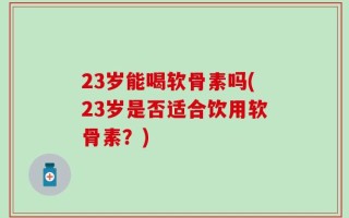 23岁能喝软骨素吗(23岁是否适合饮用软骨素？)