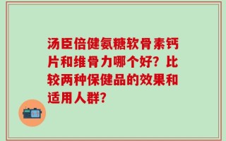 汤臣倍健氨糖软骨素钙片和维骨力哪个好？比较两种保健品的效果和适用人群？