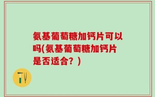 氨基葡萄糖加钙片可以吗(氨基葡萄糖加钙片是否适合？)