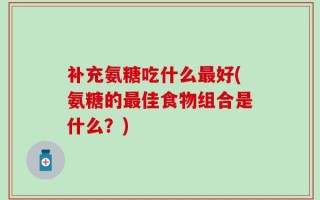补充氨糖吃什么最好(氨糖的最佳食物组合是什么？)