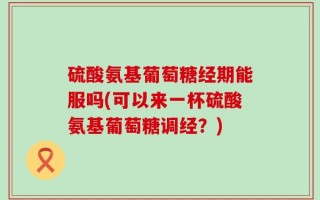 硫酸氨基葡萄糖经期能服吗(可以来一杯硫酸氨基葡萄糖调经？)