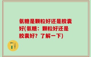 氨糖是颗粒好还是胶囊好(氨糖：颗粒好还是胶囊好？了解一下)