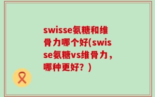 swisse氨糖和维骨力哪个好(swisse氨糖vs维骨力，哪种更好？)