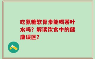 吃氨糖软骨素能喝茶叶水吗？解读饮食中的健康误区？