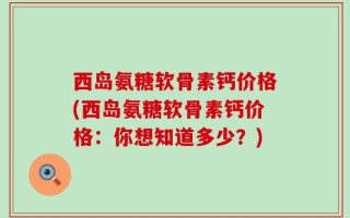 西岛氨糖软骨素钙价格(西岛氨糖软骨素钙价格：你想知道多少？)